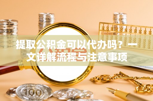惠阳提取公积金可以代办吗？一文详解流程与注意事项